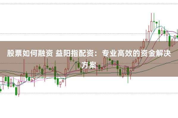 股票如何融资 益阳指配资：专业高效的资金解决方案
