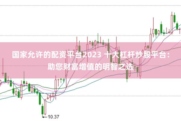 国家允许的配资平台2023 十大杠杆炒股平台：助您财富增值的明智之选