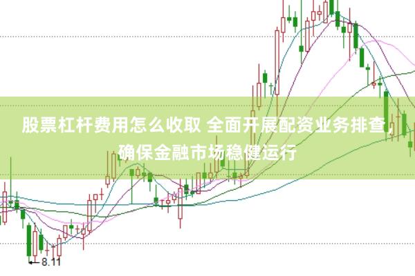 股票杠杆费用怎么收取 全面开展配资业务排查，确保金融市场稳健运行