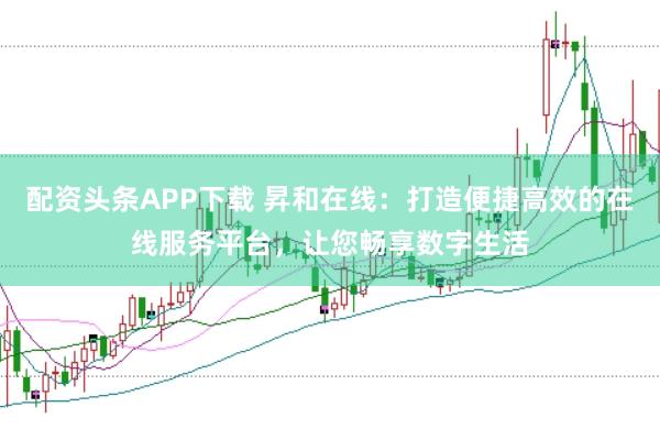 配资头条APP下载 昇和在线：打造便捷高效的在线服务平台，让您畅享数字生活