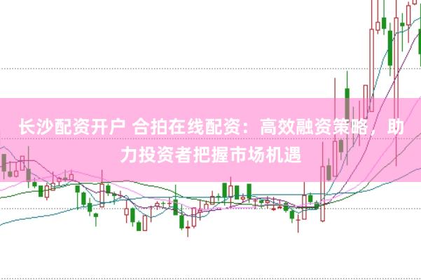 长沙配资开户 合拍在线配资：高效融资策略，助力投资者把握市场机遇