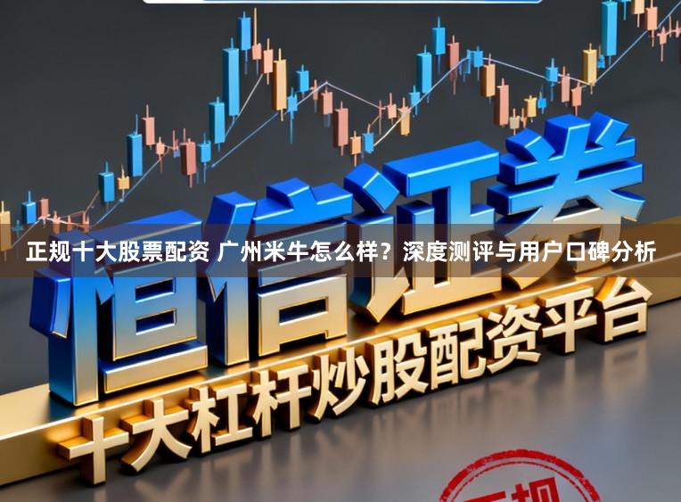 正规十大股票配资 广州米牛怎么样？深度测评与用户口碑分析