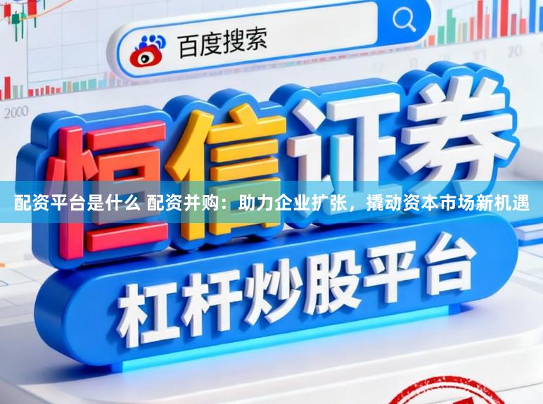 配资平台是什么 配资并购：助力企业扩张，撬动资本市场新机遇