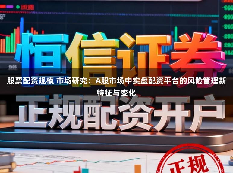 股票配资规模 市场研究：A股市场中实盘配资平台的风险管理新特征与变化