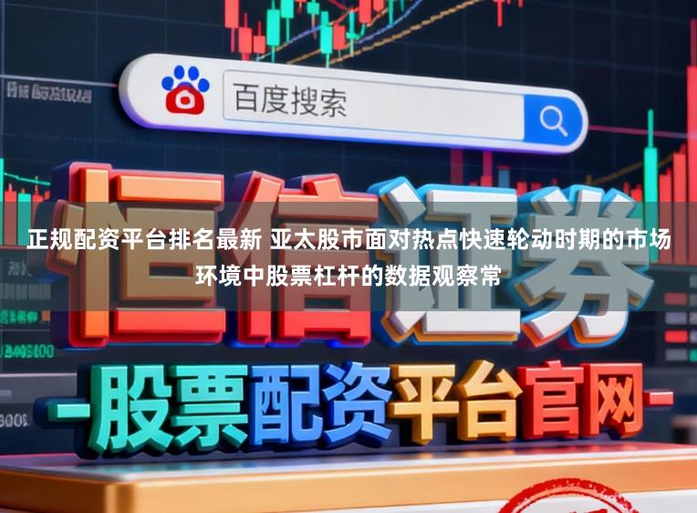 正规配资平台排名最新 亚太股市面对热点快速轮动时期的市场环境中股票杠杆的数据观察常