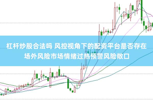杠杆炒股合法吗 风控视角下的配资平台是否存在场外风险市场情绪过热预警风险敞口