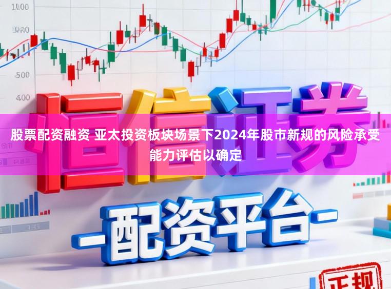 股票配资融资 亚太投资板块场景下2024年股市新规的风险承受能力评估以确定