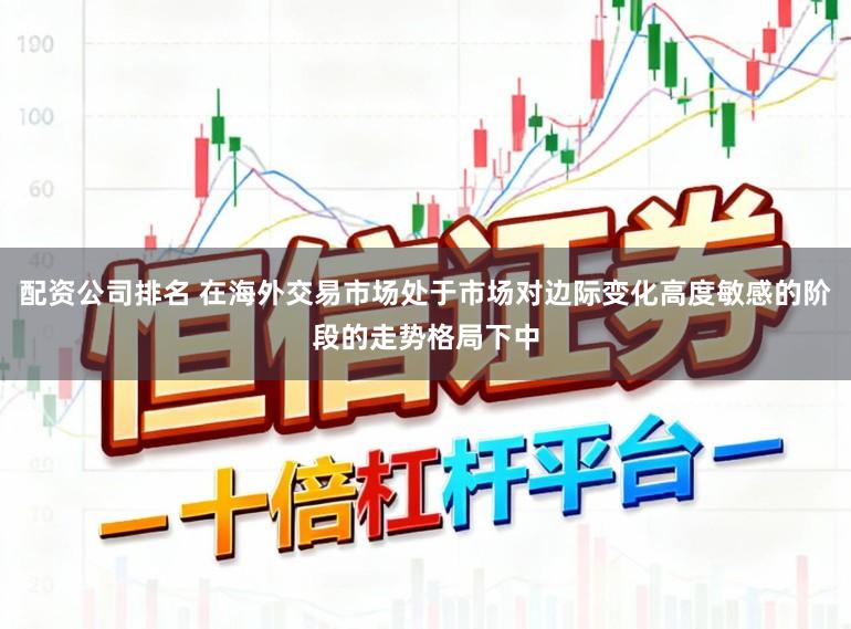配资公司排名 在海外交易市场处于市场对边际变化高度敏感的阶段的走势格局下中