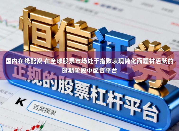 国内在线配资 在全球股票市场处于指数表现钝化而题材活跃的时期阶段中配资平台