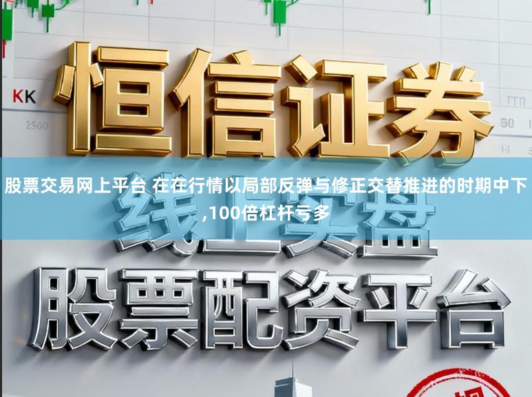 股票交易网上平台 在在行情以局部反弹与修正交替推进的时期中下,100倍杠杆亏多