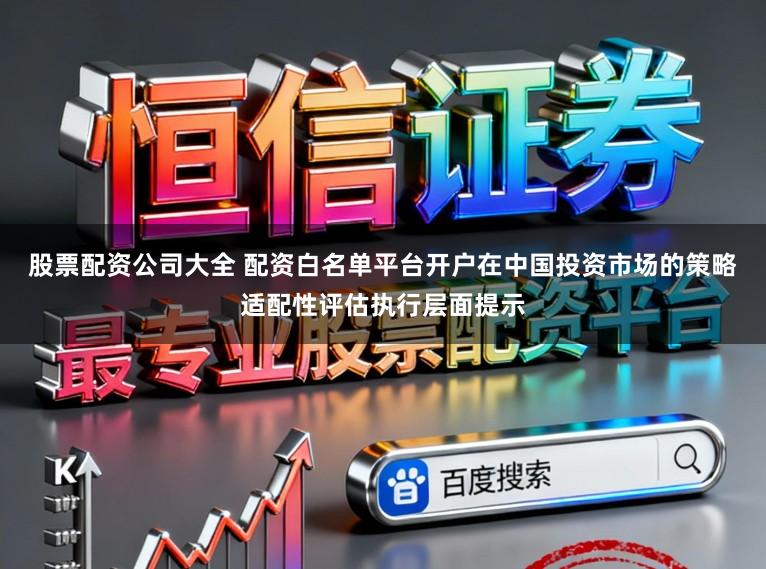 股票配资公司大全 配资白名单平台开户在中国投资市场的策略适配性评估执行层面提示