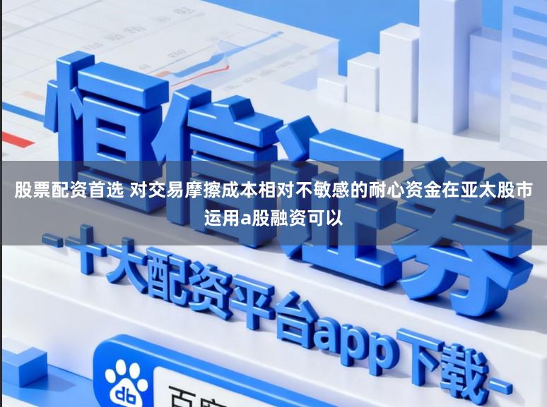 股票配资首选 对交易摩擦成本相对不敏感的耐心资金在亚太股市运用a股融资可以
