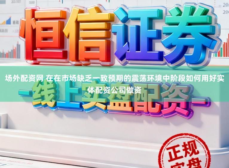场外配资网 在在市场缺乏一致预期的震荡环境中阶段如何用好实体配资公司做资