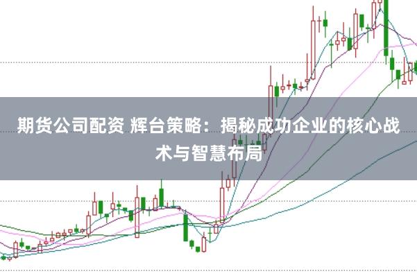 期货公司配资 辉台策略：揭秘成功企业的核心战术与智慧布局