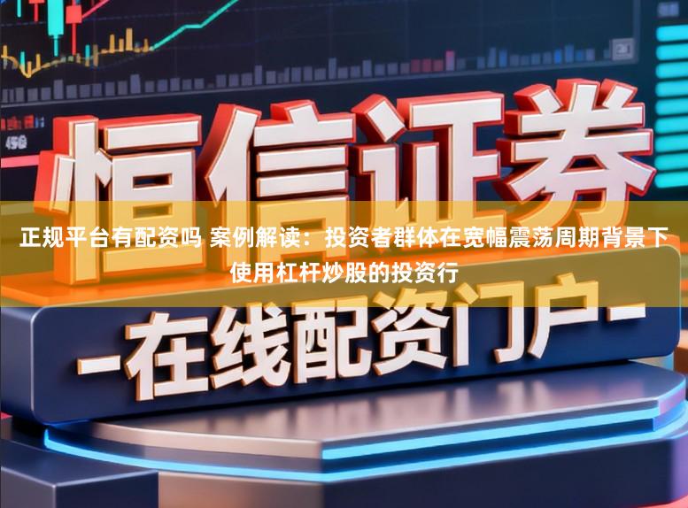 正规平台有配资吗 案例解读：投资者群体在宽幅震荡周期背景下使用杠杆炒股的投资行